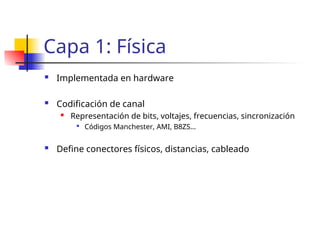 Capa 1: Física
 Implementada en hardware
 Codificación de canal
 Representación de bits, voltajes, frecuencias, sincronización

Códigos Manchester, AMI, B8ZS…
 Define conectores físicos, distancias, cableado
 