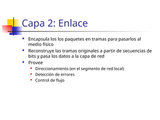 Capa 2: Enlace
 Encapsula los los paquetes en tramas para pasarlos al
medio físico
 Reconstruye las tramas originales a partir de secuencias de
bits y pasa los datos a la capa de red
 Provee
 Direccionamiento (en el segmento de red local)
 Detección de errores
 Control de flujo
 