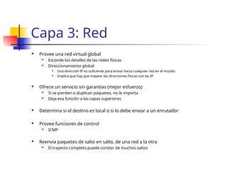 Capa 3: Red
 Provee una red virtual global
 Esconde los detalles de las redes físicas

Direccionamiento global:

Una dirección IP es suficiente para enviar hacia cualquier red en el mundo

Implica que hay que mapear las direcciones físicas con las IP
 Ofrece un servicio sin garantías (mejor esfuerzo)

Si se pierden o duplican paquetes, no le importa
 Deja esa función a las capas superiores
 Determina si el destino es local o si lo debe enviar a un enrutador
 Provee funciones de control

ICMP
 Reenvía paquetes de salto en salto, de una red a la otra

El trayecto completo puede constar de muchos saltos
 