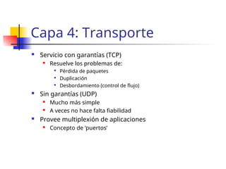 Capa 4: Transporte
 Servicio con garantías (TCP)
 Resuelve los problemas de:

Pérdida de paquetes

Duplicación

Desbordamiento (control de flujo)
 Sin garantías (UDP)
 Mucho más simple
 A veces no hace falta fiabilidad
 Provee multiplexión de aplicaciones
 Concepto de ‘puertos’
 