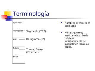 Terminología
Aplicación
Transporte
Red
Enlace
Física
 Nombres diferentes en
cada capa
 No se sigue muy
estrictamente. Suele
hablarse
indistintamente de
‘paquete’ en todas las
capas.
Trama, Frame
(Ethernet)
Datagrama (IP)
Segmento (TCP)
 