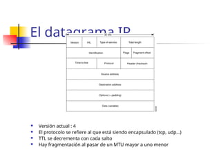 El datagrama IP
 Versión actual : 4
 El protocolo se refiere al que está siendo encapsulado (tcp, udp…)
 TTL se decrementa con cada salto
 Hay fragmentación al pasar de un MTU mayor a uno menor
 
