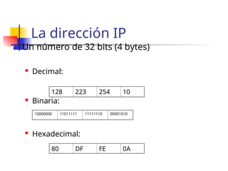 La dirección IP
 Un número de 32 bits (4 bytes)
 Decimal:
 Binaria:
 Hexadecimal:
128 223 254 10
80 DF FE 0A
10000000 11011111 11111110 00001010
 