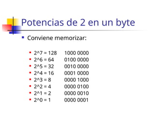Potencias de 2 en un byte
 Conviene memorizar:
 2^7 = 128 1000 0000
 2^6 = 64 0100 0000
 2^5 = 32 0010 0000
 2^4 = 16 0001 0000
 2^3 = 8 0000 1000
 2^2 = 4 0000 0100
 2^1 = 2 0000 0010
 2^0 = 1 0000 0001
 