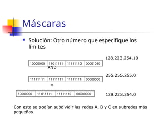 Máscaras
 Solución: Otro número que especifique los
límites
10000000 11011111 11111110 00001010
11111111 11111111 11111111 00000000
AND
10000000 11011111 11111110 00000000
=
128.223.254.10
255.255.255.0
128.223.254.0
Con esto se podían subdividir las redes A, B y C en subredes más
pequeñas
 