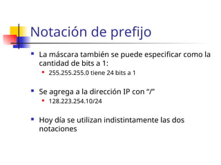Notación de prefijo
 La máscara también se puede especificar como la
cantidad de bits a 1:
 255.255.255.0 tiene 24 bits a 1
 Se agrega a la dirección IP con “/”
 128.223.254.10/24
 Hoy día se utilizan indistintamente las dos
notaciones
 