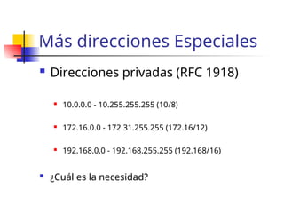 Más direcciones Especiales
 Direcciones privadas (RFC 1918)
 10.0.0.0 - 10.255.255.255 (10/8)
 172.16.0.0 - 172.31.255.255 (172.16/12)
 192.168.0.0 - 192.168.255.255 (192.168/16)
 ¿Cuál es la necesidad?
 