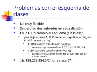 Problemas con el esquema de
clases
 No muy flexible
 Se perdían dos subredes en cada división
 En los 90’s cambió el esquema (Classless):
 ¡Las viejas clases A, B, C no tienen significado ninguno
en el Internet de hoy!

CIDR (Classless Interdomain Routing):
 Los routers ya no consideran A,B,C como /8, /16, /24

VLSM (Variable Length Subnet Masks)
 Los routers no asumen que todas las subredes son del
mismo tamaño
 ¿Es 128.223.254.0/24 una clase C?
 