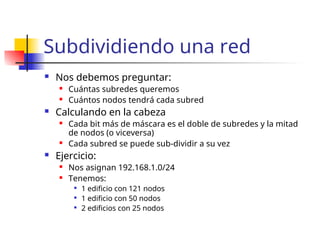 Subdividiendo una red
 Nos debemos preguntar:
 Cuántas subredes queremos
 Cuántos nodos tendrá cada subred
 Calculando en la cabeza
 Cada bit más de máscara es el doble de subredes y la mitad
de nodos (o viceversa)
 Cada subred se puede sub-dividir a su vez
 Ejercicio:
 Nos asignan 192.168.1.0/24
 Tenemos:

1 edificio con 121 nodos

1 edificio con 50 nodos

2 edificios con 25 nodos
 