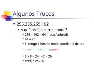Algunos Trucos
 255.255.255.192
 A qué prefijo corresponde?

256 – 192 = 64 (hosts/subred)

64 = 26

Si tengo 6 bits de nodo, quedan 2 de red
11111111 11111111 11111111 11000000

3 x 8 = 24, +2 = 26

Prefijo es /26
 
