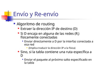 Envío y Re-envío
 Algoritmo de routing
 Extraer la dirección IP de destino (D)

Si D encaja en alguna de las redes (Ri)
físicamente conectadas

Enviar directamente a D por la interfaz conectada a
esa red
 (Implica traducir la dirección IP a la física)
 Sino, si la tabla contiene una ruta específica a
D

Enviar el paquete al próximo salto especificado en
la tabla
 