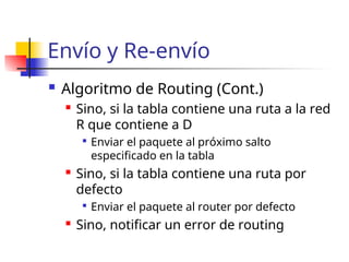 Envío y Re-envío
 Algoritmo de Routing (Cont.)
 Sino, si la tabla contiene una ruta a la red
R que contiene a D

Enviar el paquete al próximo salto
especificado en la tabla
 Sino, si la tabla contiene una ruta por
defecto

Enviar el paquete al router por defecto
 Sino, notificar un error de routing
 