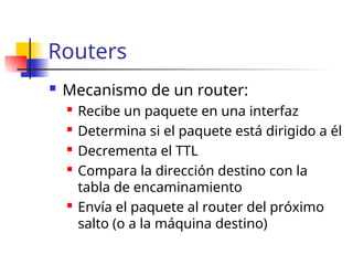 Routers
 Mecanismo de un router:
 Recibe un paquete en una interfaz
 Determina si el paquete está dirigido a él
 Decrementa el TTL
 Compara la dirección destino con la
tabla de encaminamiento
 Envía el paquete al router del próximo
salto (o a la máquina destino)
 