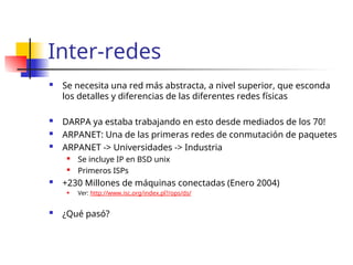 Inter-redes
 Se necesita una red más abstracta, a nivel superior, que esconda
los detalles y diferencias de las diferentes redes físicas
 DARPA ya estaba trabajando en esto desde mediados de los 70!
 ARPANET: Una de las primeras redes de conmutación de paquetes
 ARPANET -> Universidades -> Industria
 Se incluye IP en BSD unix
 Primeros ISPs
 +230 Millones de máquinas conectadas (Enero 2004)
 Ver: http://www.isc.org/index.pl?/ops/ds/
 ¿Qué pasó?
 