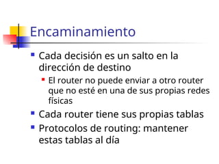 Encaminamiento
 Cada decisión es un salto en la
dirección de destino
 El router no puede enviar a otro router
que no esté en una de sus propias redes
físicas
 Cada router tiene sus propias tablas
 Protocolos de routing: mantener
estas tablas al día
 
