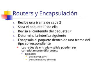 Routers y Encapsulación
1. Recibe una trama de capa 2
2. Saca el paquete IP de ella
3. Revisa el contenido del paquete IP
4. Determina la interfaz siguiente
5. Encapsula el paquete dentro de una trama del
tipo correspondiente
 Las redes de entrada y salida pueden ser
completamente diferentes:

Ejemplos:
 De Ethernet a PPP
 De Frame Relay a Ethernet
 