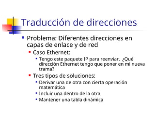 Traducción de direcciones
 Problema: Diferentes direcciones en
capas de enlace y de red
 Caso Ethernet:

Tengo este paquete IP para reenviar. ¿Qué
dirección Ethernet tengo que poner en mi nueva
trama?
 Tres tipos de soluciones:

Derivar una de otra con cierta operación
matemática

Incluir una dentro de la otra

Mantener una tabla dinámica
 