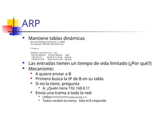 ARP
 Mantiene tablas dinámicas
Microsoft Windows XP [Version 5.1.2600]
(C) Copyright 1985-2001 Microsoft Corp.
C:>arp -a
Interface: 128.223.219.14 --- 0x2
Internet Address Physical Address Type
128.223.216.1 00-04-75-71-e5-64 dynamic
128.223.216.24 00-04-23-62-14-4f dynamic
 Las entradas tienen un tiempo de vida limitado (¿Por qué?)
 Mecanismo:

A quiere enviar a B

Primero busca la IP de B en su tabla

Si no la tiene, pregunta

A: ¿Quién tiene 192.168.0.1?
 Envía una trama a toda la red:

Utiliza FF:FF:FF:FF:FF:FF (todos los bits a 1)

Todos reciben la trama. Sólo el B responde
 