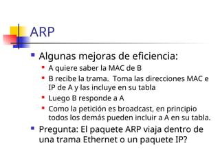 ARP
 Algunas mejoras de eficiencia:
 A quiere saber la MAC de B
 B recibe la trama. Toma las direcciones MAC e
IP de A y las incluye en su tabla
 Luego B responde a A
 Como la petición es broadcast, en principio
todos los demás pueden incluir a A en su tabla.
 Pregunta: El paquete ARP viaja dentro de
una trama Ethernet o un paquete IP?
 