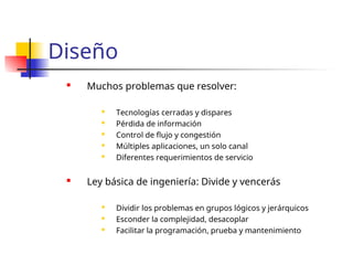 Diseño
 Muchos problemas que resolver:

Tecnologías cerradas y dispares
 Pérdida de información
 Control de flujo y congestión

Múltiples aplicaciones, un solo canal

Diferentes requerimientos de servicio
 Ley básica de ingeniería: Divide y vencerás

Dividir los problemas en grupos lógicos y jerárquicos

Esconder la complejidad, desacoplar
 Facilitar la programación, prueba y mantenimiento
 