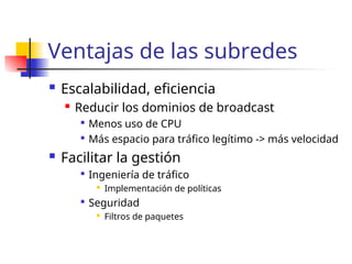 Ventajas de las subredes
 Escalabilidad, eficiencia
 Reducir los dominios de broadcast

Menos uso de CPU

Más espacio para tráfico legítimo -> más velocidad
 Facilitar la gestión

Ingeniería de tráfico

Implementación de políticas

Seguridad

Filtros de paquetes
 