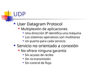 UDP
 User Datagram Protocol
 Multiplexión de aplicaciones

Una dirección IP identifica una máquina

Los sistemas operativos son multitarea

Un puerto para cada servicio
 Servicio no orientado a conexión
 No ofrece ninguna garantía

Sin acuses de recibo

Sin re-transmisión

Sin control de flujo
 