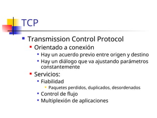 TCP
 Transmission Control Protocol
 Orientado a conexión

Hay un acuerdo previo entre origen y destino

Hay un diálogo que va ajustando parámetros
constantemente
 Servicios:

Fiabilidad
 Paquetes perdidos, duplicados, desordenados

Control de flujo

Multiplexión de aplicaciones
 