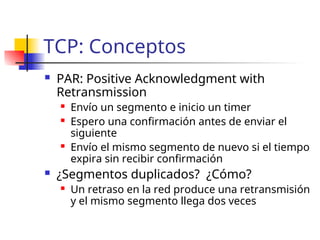 TCP: Conceptos
 PAR: Positive Acknowledgment with
Retransmission
 Envío un segmento e inicio un timer
 Espero una confirmación antes de enviar el
siguiente
 Envío el mismo segmento de nuevo si el tiempo
expira sin recibir confirmación
 ¿Segmentos duplicados? ¿Cómo?
 Un retraso en la red produce una retransmisión
y el mismo segmento llega dos veces
 