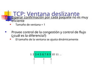 TCP: Ventana deslizante
 Esperar confirmación por cada paquete no es muy
eficiente
 Tamaño de ventana = 1
 Provee control de la congestión y control de flujo
(¿cuál es la diferencia?)
 El tamaño de la ventana se ajusta dinámicamente
1 2 3 4 5 6 7 8 9 10 11 …
 