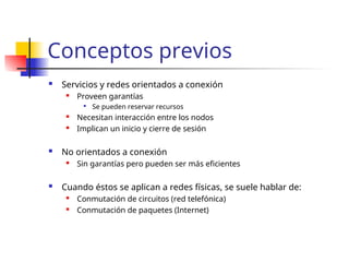 Conceptos previos
 Servicios y redes orientados a conexión
 Proveen garantías

Se pueden reservar recursos
 Necesitan interacción entre los nodos
 Implican un inicio y cierre de sesión
 No orientados a conexión
 Sin garantías pero pueden ser más eficientes
 Cuando éstos se aplican a redes físicas, se suele hablar de:
 Conmutación de circuitos (red telefónica)
 Conmutación de paquetes (Internet)
 