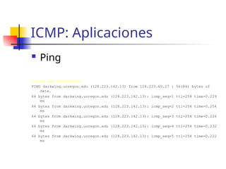 ICMP: Aplicaciones
 Ping
# ping www.uoregon.edu
PING darkwing.uoregon.edu (128.223.142.13) from 128.223.60.27 : 56(84) bytes of
data.
64 bytes from darkwing.uoregon.edu (128.223.142.13): icmp_seq=1 ttl=254 time=0.229
ms
64 bytes from darkwing.uoregon.edu (128.223.142.13): icmp_seq=2 ttl=254 time=0.254
ms
64 bytes from darkwing.uoregon.edu (128.223.142.13): icmp_seq=3 ttl=254 time=0.226
ms
64 bytes from darkwing.uoregon.edu (128.223.142.13): icmp_seq=4 ttl=254 time=0.232
ms
64 bytes from darkwing.uoregon.edu (128.223.142.13): icmp_seq=5 ttl=254 time=0.222
ms
 