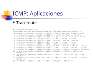ICMP: Aplicaciones
 Traceroute
# traceroute www.google.com
traceroute: Warning: www.google.com has multiple addresses; using 66.102.9.99
traceroute to www.google.akadns.net (66.102.9.99), 30 hops max, 38 byte packets
1 ge-4-6.uonet2-gw.uoregon.edu (128.223.60.3) 0.310 ms 0.236 ms 0.193 ms
2 0.ge-0-0-0.uonet8-gw.uoregon.edu (128.223.2.8) 0.324 ms 0.331 ms 0.294 ms
3 eugn-car1-gw.nero.net (207.98.66.11) 0.363 ms 0.296 ms 0.416 ms
4 eugn-core2-gw.nero.net (207.98.64.169) 0.672 ms 1.029 ms 0.601 ms
5 ptck-core2-gw.nero.net (207.98.64.2) 2.911 ms 2.994 ms 2.930 ms
6 ptck-core1-gw.nero.net (207.98.64.137) 3.255 ms 2.874 ms 2.923 ms
7 so-6-1.hsa2.Seattle1.Level3.net (63.211.200.245) 6.521 ms 6.153 ms 6.322 ms
8 ge-6-1-1.mp2.Seattle1.Level3.net (209.247.9.85) 6.619 ms 6.565 ms 6.335 ms
9 so-0-0-0.bbr2.NewYork1.Level3.net (64.159.0.238) 86.194 ms 86.239 ms 86.580 ms
10 so-2-0-0.mp2.London1.Level3.net (212.187.128.154) 147.899 ms 147.968 ms
149.461 ms
11 so-3-0-0.mp2.Amsterdam1.Level3.net (212.187.128.13) 155.019 ms 155.738 ms
155.406 ms
12 ge-11-2.ipcolo2.Amsterdam1.Level3.net (213.244.165.116) 157.499 ms 155.627 ms
155.857 ms
13 212.72.44.66 (212.72.44.66) 156.319 ms 156.168 ms 156.142 ms
 