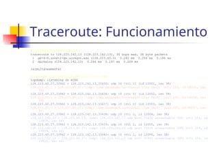 Traceroute: Funcionamiento
# traceroute 128.223.142.13
traceroute to 128.223.142.13 (128.223.142.13), 30 hops max, 38 byte packets
1 ge-4-6.uonet2-gw.uoregon.edu (128.223.60.3) 0.282 ms 0.206 ms 0.186 ms
2 darkwing (128.223.142.13) 0.266 ms 0.197 ms 0.209 ms
(simultáneamente)
# tcpdump -lnv host 128.223.142.13 or icmp
tcpdump: listening on eth0
128.223.60.27.33962 > 128.223.142.13.33435: udp 10 [ttl 1] (id 12001, len 38)
128.223.60.3 > 128.223.60.27: icmp: time exceeded in-transit [tos 0xc0] (ttl 255, id 64235, len
56)
128.223.60.27.33962 > 128.223.142.13.33436: udp 10 [ttl 1] (id 12002, len 38)
128.223.60.3 > 128.223.60.27: icmp: time exceeded in-transit [tos 0xc0] (ttl 255, id 64236, len
56)
128.223.60.27.33962 > 128.223.142.13.33437: udp 10 [ttl 1] (id 12003, len 38)
128.223.60.3 > 128.223.60.27: icmp: time exceeded in-transit [tos 0xc0] (ttl 255, id 64237, len
56)
128.223.60.27.33962 > 128.223.142.13.33438: udp 10 (ttl 2, id 12004, len 38)
128.223.142.13 > 128.223.60.27: icmp: 128.223.142.13 udp port 33438 unreachable (DF) (ttl 254, id
14809, len 66)
128.223.60.27.33962 > 128.223.142.13.33439: udp 10 (ttl 2, id 12005, len 38)
128.223.142.13 > 128.223.60.27: icmp: 128.223.142.13 udp port 33439 unreachable (DF) (ttl 254, id
14810, len 66)
128.223.60.27.33962 > 128.223.142.13.33440: udp 10 (ttl 2, id 12006, len 38)
128.223.142.13 > 128.223.60.27: icmp: 128.223.142.13 udp port 33440 unreachable (DF) (ttl 254, id
14811, len 66)
 