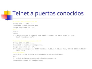 Telnet a puertos conocidos
# telnet www.uoregon.edu 80
Trying 128.223.142.13...
Connected to www.uoregon.edu.
Escape character is '^]'.
GET /
<html>
<head>
<title>University of Oregon Home Page</title><link rel="SHORTCUT ICON"
href="/favicon.ico">
# telnet darkwing.uoregon.edu 25
Trying 128.223.142.13...
Connected to darkwing.uoregon.edu.
Escape character is '^]'.
220 darkwing.uoregon.edu ESMTP Sendmail 8.12.11/8.12.11; Mon, 23 Feb 2004 15:52:28 -
0800 (PST)
vrfy cvicente
250 2.1.5 Carlos Vicente <cvicente@darkwing.uoregon.edu>
quit
221 2.0.0 darkwing.uoregon.edu closing connection
Connection closed by foreign host.
 