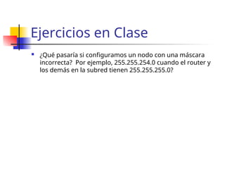 Ejercicios en Clase
 ¿Qué pasaría si configuramos un nodo con una máscara
incorrecta? Por ejemplo, 255.255.254.0 cuando el router y
los demás en la subred tienen 255.255.255.0?
 