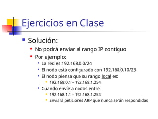 Ejercicios en Clase
 Solución:
 No podrá enviar al rango IP contiguo
 Por ejemplo:

La red es 192.168.0.0/24

El nodo está configurado con 192.168.0.10/23

El nodo piensa que su rango local es:
 192.168.0.1 – 192.168.1.254

Cuando envíe a nodos entre
 192.168.1.1 – 192.168.1.254
 Enviará peticiones ARP que nunca serán respondidas
 