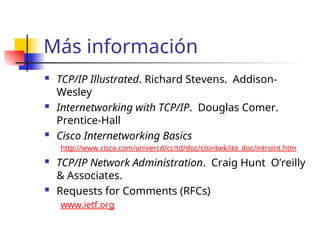 Más información
 TCP/IP Illustrated. Richard Stevens. Addison-
Wesley
 Internetworking with TCP/IP. Douglas Comer.
Prentice-Hall
 Cisco Internetworking Basics
http://www.cisco.com/univercd/cc/td/doc/cisintwk/ito_doc/introint.htm
 TCP/IP Network Administration. Craig Hunt O’reilly
& Associates.
 Requests for Comments (RFCs)
www.ietf.org
 