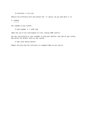 $ traceroute -n nsrc.org
Observe the difference with and without the '-n' option. Do you know what it is?
6. tcpdump
-------
Run tcpdump on your system:
$ sudo tcpdump -n -i eth0 icmp
(Note the use of the icmp keyword to limit viewing ICMP traffic)
Ask the instructor(s) or your neighbor to ping your machine, and look at your screen.
Now delete the default route on your system:
$ sudo route delete default
Repeat the ping (ask the instructor or neighbor) What do you notice?
 