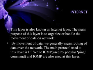 INTERNET
• This layer is also known as Internet layer. The main
purpose of this layer is to organize or handle the
movement of data on network.
• By movement of data, we generally mean routing of
data over the network. The main protocol used at
this layer is IP. While ICMP(used by popular ‘ping’
command) and IGMP are also used at this layer.
 