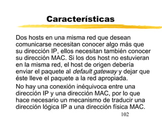102
Características
Dos hosts en una misma red que desean
comunicarse necesitan conocer algo más que
su dirección IP, ellos necesitan también conocer
su dirección MAC. Si los dos host no estuvieran
en la misma red, el host de origen debería
enviar el paquete al default gateway y dejar que
éste lleve el paquete a la red apropiada.
No hay una conexión inéquivoca entre una
dirección IP y una dirección MAC, por lo que
hace necesario un mecanismo de traducir una
dirección lógica IP a una dirección física MAC.
 