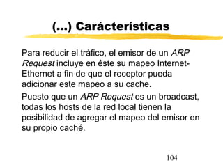 104
(...) Carácterísticas
Para reducir el tráfico, el emisor de un ARP
Request incluye en éste su mapeo Internet-
Ethernet a fin de que el receptor pueda
adicionar este mapeo a su cache.
Puesto que un ARP Request es un broadcast,
todas los hosts de la red local tienen la
posibilidad de agregar el mapeo del emisor en
su propio caché.
 
