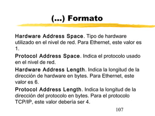 107
(...) Formato
Hardware Address Space. Tipo de hardware
utilizado en el nivel de red. Para Ethernet, este valor es
1.
Protocol Address Space. Indica el protocolo usado
en el nivel de red.
Hardware Address Length. Indica la longitud de la
dirección de hardware en bytes. Para Ethernet, este
valor es 6.
Protocol Address Length. Indica la longitud de la
dirección del protocolo en bytes. Para el protocolo
TCP/IP, este valor debería ser 4.
 