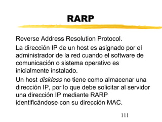 111
RARP
Reverse Address Resolution Protocol.
La dirección IP de un host es asignado por el
administrador de la red cuando el software de
comunicación o sistema operativo es
inicialmente instalado.
Un host diskless no tiene como almacenar una
dirección IP, por lo que debe solicitar al servidor
una dirección IP mediante RARP
identificándose con su dirección MAC.
 