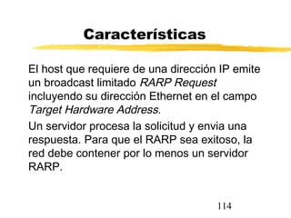 114
Características
El host que requiere de una dirección IP emite
un broadcast limitado RARP Request
incluyendo su dirección Ethernet en el campo
Target Hardware Address.
Un servidor procesa la solicitud y envia una
respuesta. Para que el RARP sea exitoso, la
red debe contener por lo menos un servidor
RARP.
 