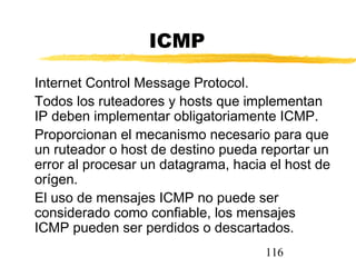 116
ICMP
Internet Control Message Protocol.
Todos los ruteadores y hosts que implementan
IP deben implementar obligatoriamente ICMP.
Proporcionan el mecanismo necesario para que
un ruteador o host de destino pueda reportar un
error al procesar un datagrama, hacia el host de
orígen.
El uso de mensajes ICMP no puede ser
considerado como confiable, los mensajes
ICMP pueden ser perdidos o descartados.
 