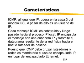 119
Características
ICMP, al igual que IP, opera en la capa 3 del
modelo OSI, a pesar de ello es un usuario de
IP.
Cada mensaje ICMP es construido y luego
pasado hacia el proceso IP local. IP encapsula
el mensaje con una cabecera IP y trasmite el
datagrama resultante de la red física hacia el
host o ruteador de destino.
Puesto que ICMP debe cruzar ruteadores y
redes es mandatorio el uso de encapsulado IP
en lugar del encapsulado Ethernet.
 