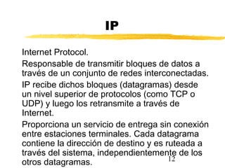 12
IP
Internet Protocol.
Responsable de transmitir bloques de datos a
través de un conjunto de redes interconectadas.
IP recibe dichos bloques (datagramas) desde
un nivel superior de protocolos (como TCP o
UDP) y luego los retransmite a través de
Internet.
Proporciona un servicio de entrega sin conexión
entre estaciones terminales. Cada datagrama
contiene la dirección de destino y es ruteada a
través del sistema, independientemente de los
otros datagramas.
 