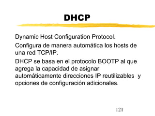 121
DHCP
Dynamic Host Configuration Protocol.
Configura de manera automática los hosts de
una red TCP/IP.
DHCP se basa en el protocolo BOOTP al que
agrega la capacidad de asignar
automáticamente direcciones IP reutilizables y
opciones de configuración adicionales.
 