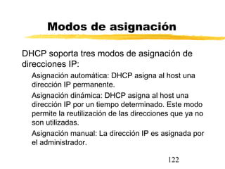 122
Modos de asignación
DHCP soporta tres modos de asignación de
direcciones IP:
Asignación automática: DHCP asigna al host una
dirección IP permanente.
Asignación dinámica: DHCP asigna al host una
dirección IP por un tiempo determinado. Este modo
permite la reutilización de las direcciones que ya no
son utilizadas.
Asignación manual: La dirección IP es asignada por
el administrador.
 