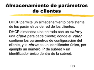 123
Almacenamiento de parámetros
de clientes
DHCP permite un almacenamiento persistente
de los parámetros de red de los clientes.
DHCP almacena una entrada con un valor y
una clave para cada cliente; donde el valor
contiene los parámetros de configuración del
cliente, y la clave es un identificador único, por
ejemplo un número IP de subred y un
identificador único dentro de la subred.
 